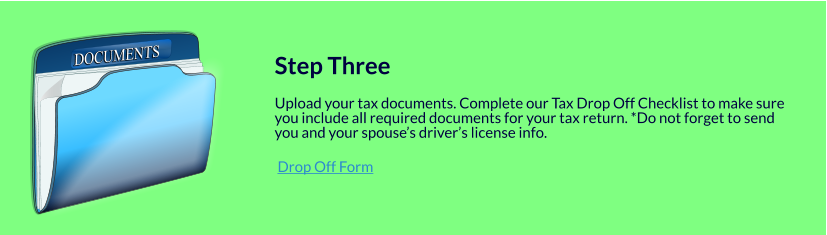 DOCUMENTS DOCUMENTS   Step Three  Upload your tax documents. Complete our Tax Drop Off Checklist to make sure you include all required documents for your tax return. *Do not forget to send you and your spouse’s driver’s license info.   Drop Off Form